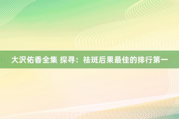 大沢佑香全集 探寻：祛斑后果最佳的排行第一