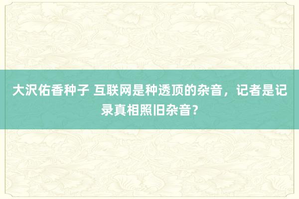 大沢佑香种子 互联网是种透顶的杂音，记者是记录真相照旧杂音？