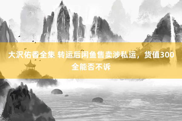大沢佑香全集 转运后闲鱼售卖涉私运,货值300全能否不诉
