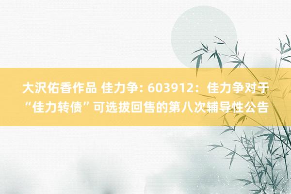 大沢佑香作品 佳力争: 603912:佳力争对于“佳力转债”可选拔回售的第八次辅导性公告