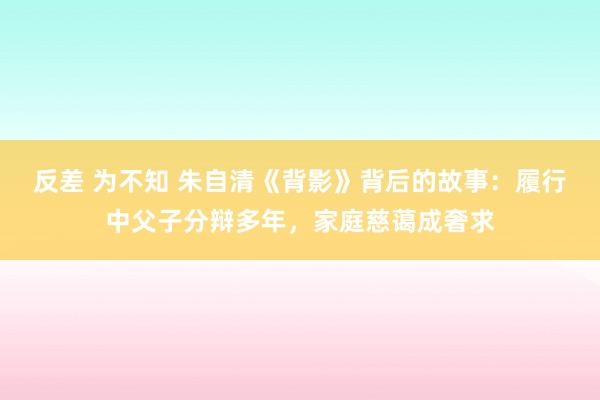 反差 为不知 朱自清《背影》背后的故事：履行中父子分辩多年，家庭慈蔼成奢求