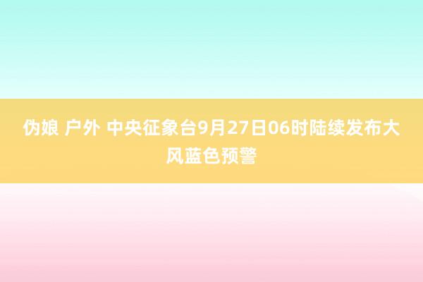 伪娘 户外 中央征象台9月27日06时陆续发布大风蓝色预警