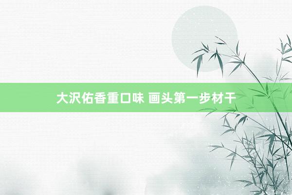 大沢佑香重口味 画头第一步材干