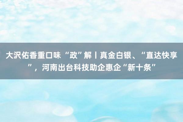 大沢佑香重口味 “政”解丨真金白银、“直达快享”,河南出台科技助企惠企“新十条”
