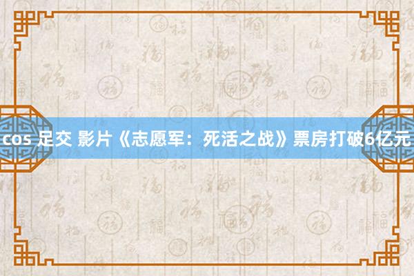cos 足交 影片《志愿军：死活之战》票房打破6亿元