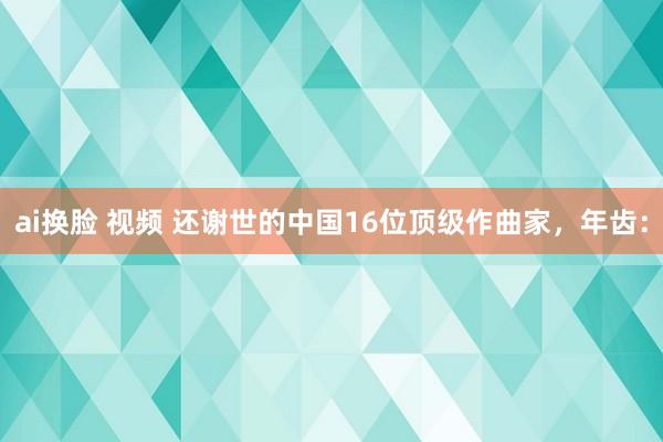 ai换脸 视频 还谢世的中国16位顶级作曲家,年齿: