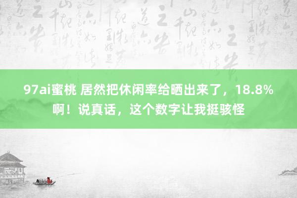97ai蜜桃 居然把休闲率给晒出来了，18.8%啊！说真话，这个数字让我挺骇怪