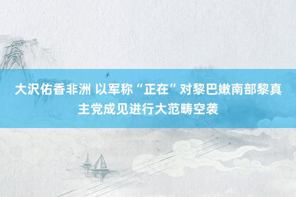 大沢佑香非洲 以军称“正在”对黎巴嫩南部黎真主党成见进行大范畴空袭