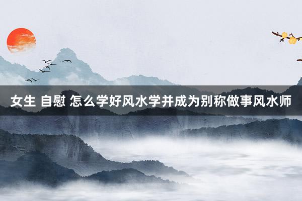 女生 自慰 怎么学好风水学并成为别称做事风水师