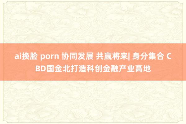 ai换脸 porn 协同发展 共赢将来| 身分集合 CBD国金北打造科创金融产业高地