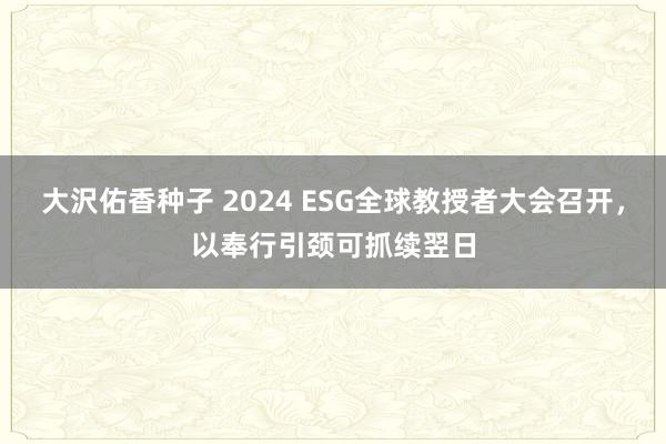 大沢佑香种子 2024 ESG全球教授者大会召开，以奉行引颈可抓续翌日