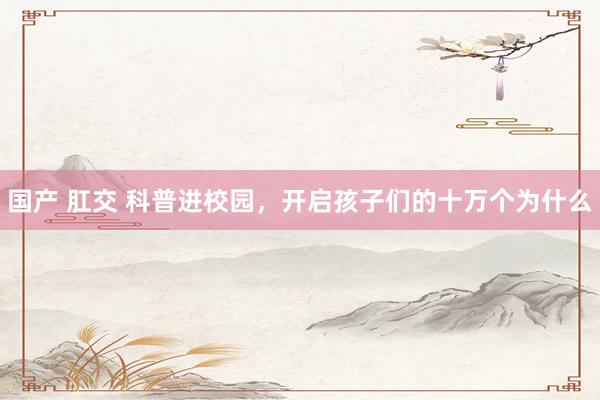 国产 肛交 科普进校园,开启孩子们的十万个为什么