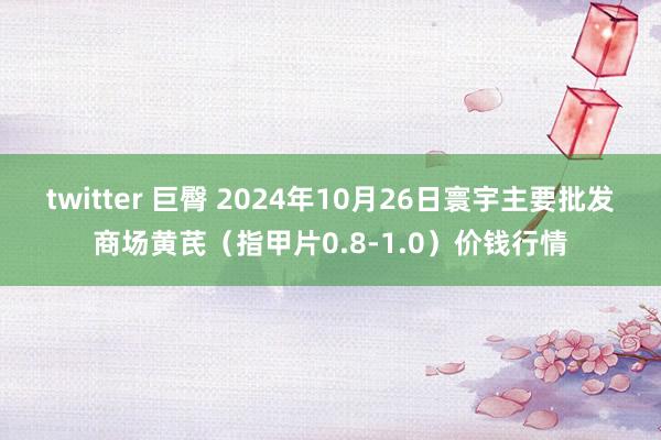 twitter 巨臀 2024年10月26日寰宇主要批发商场黄芪（指甲片0.8-1.0）价钱行情