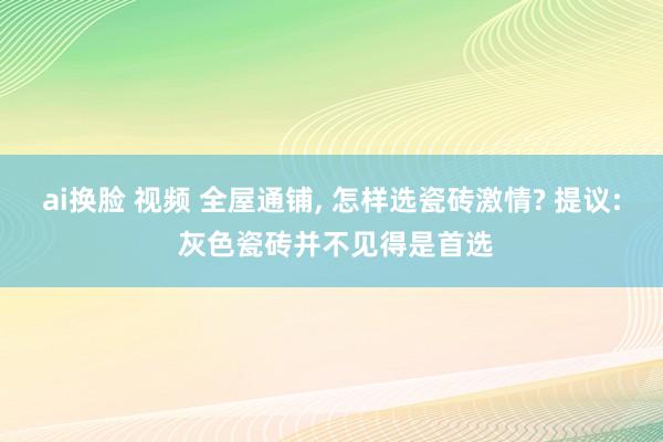 ai换脸 视频 全屋通铺， 怎样选瓷砖激情? 提议: 灰色瓷砖并不见得是首选