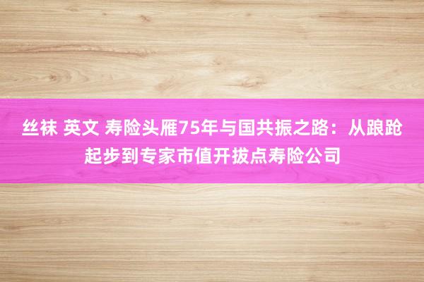 丝袜 英文 寿险头雁75年与国共振之路：从踉跄起步到专家市值开拔点寿险公司