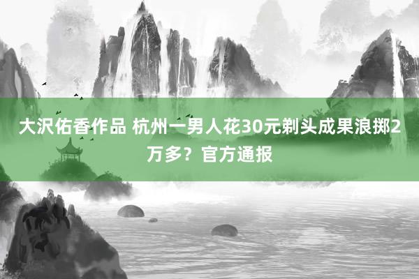 大沢佑香作品 杭州一男人花30元剃头成果浪掷2万多？官方通报