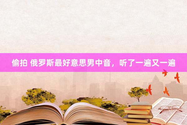偷拍 俄罗斯最好意思男中音，听了一遍又一遍