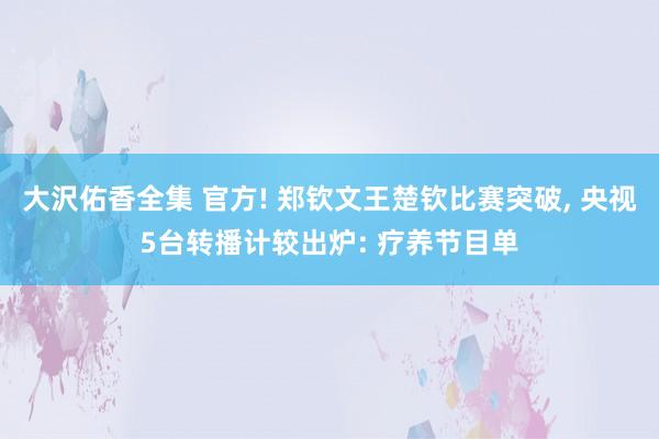大沢佑香全集 官方! 郑钦文王楚钦比赛突破， 央视5台转播计较出炉: 疗养节目单
