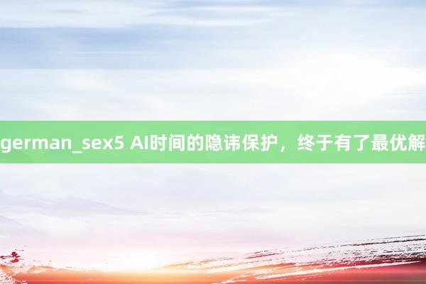 german_sex5 AI时间的隐讳保护，终于有了最优解