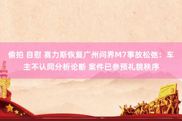 偷拍 自慰 赛力斯恢复广州问界M7事故松弛：车主不认同分析论断 案件已参预礼貌秩序