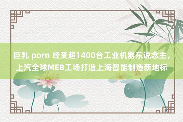 巨乳 porn 经受超1400台工业机器东说念主，上汽全球MEB工场打造上海智能制造新地标