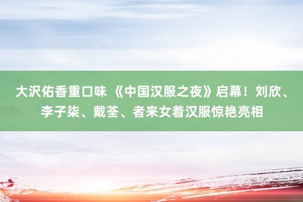 大沢佑香重口味 《中国汉服之夜》启幕！刘欣、李子柒、戴荃、者来女着汉服惊艳亮相