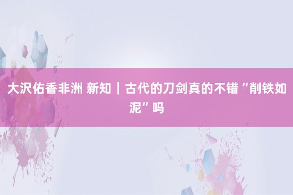 大沢佑香非洲 新知｜古代的刀剑真的不错“削铁如泥”吗