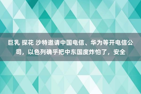 巨乳 探花 沙特邀请中国电信、华为等开电信公司，以色列确乎把中东国度炸怕了，安全