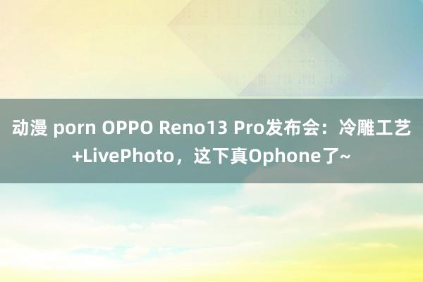 动漫 porn OPPO Reno13 Pro发布会:冷雕工艺+LivePhoto,这下真Ophone了~