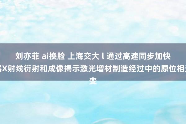刘亦菲 ai换脸 上海交大 l 通过高速同步加快器X射线衍射和成像揭示激光增材制造经过中的原位相变