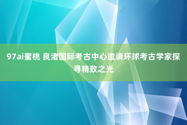 97ai蜜桃 良渚国际考古中心邀请环球考古学家探寻精致之光