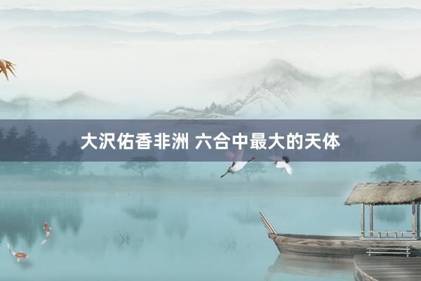 大沢佑香非洲 六合中最大的天体