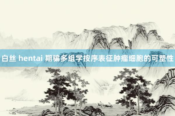白丝 hentai 期骗多组学按序表征肿瘤细胞的可塑性