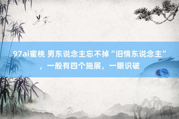 97ai蜜桃 男东说念主忘不掉“旧情东说念主”，一般有四个施展，一眼识破