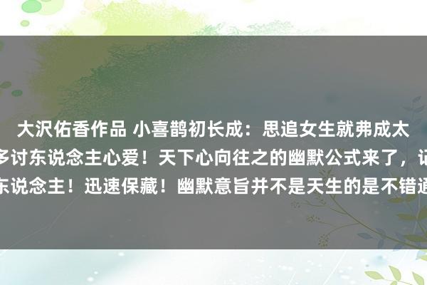 大沢佑香作品 小喜鹊初长成：思追女生就弗成太平定，你有多幽默就有多讨东说念主心爱！天下心向往之的幽默公式来了，记起让你也成为幽默达东说念主！迅速保藏！幽默意旨并不是天生的是不错通过刻意闇练培养的。是以收拢每一次聊天的契机...