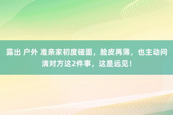露出 户外 准亲家初度碰面，脸皮再薄，也主动问清对方这2件事，这是远见！