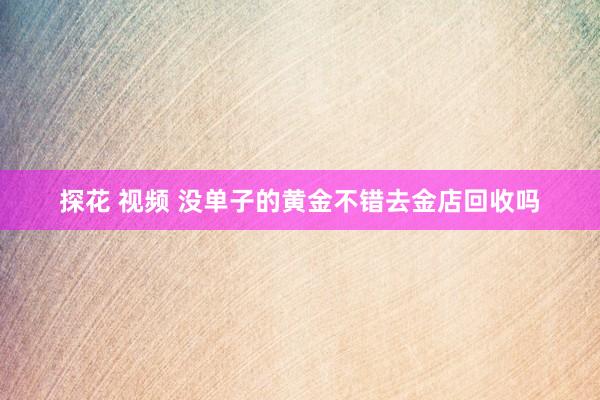 探花 视频 没单子的黄金不错去金店回收吗