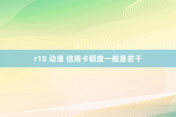 r18 动漫 信用卡额度一般是若干