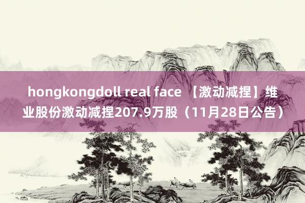 hongkongdoll real face 【激动减捏】维业股份激动减捏207.9万股(11月28日公告)