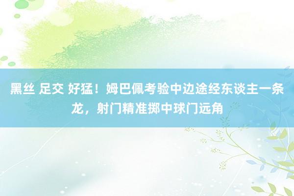 黑丝 足交 好猛！姆巴佩考验中边途经东谈主一条龙，<a href=