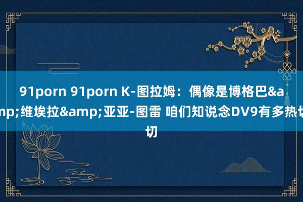 91porn 91porn K-图拉姆：偶像是博格巴&维埃拉&亚亚-图雷 咱们知说念DV9有多热切