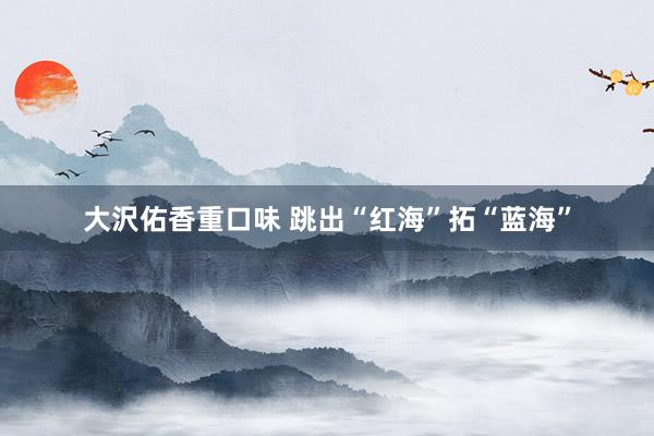 大沢佑香重口味 跳出“红海”拓“蓝海”