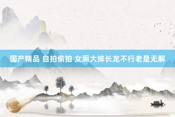 国产精品 自拍偷拍 女厕大排长龙不行老是无解
