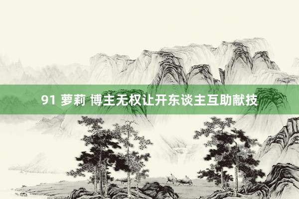 91 萝莉 博主无权让开东谈主互助献技