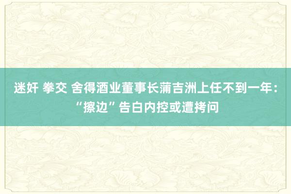 迷奸 拳交 舍得酒业董事长蒲吉洲上任不到一年：“擦边”告白内控或遭拷问