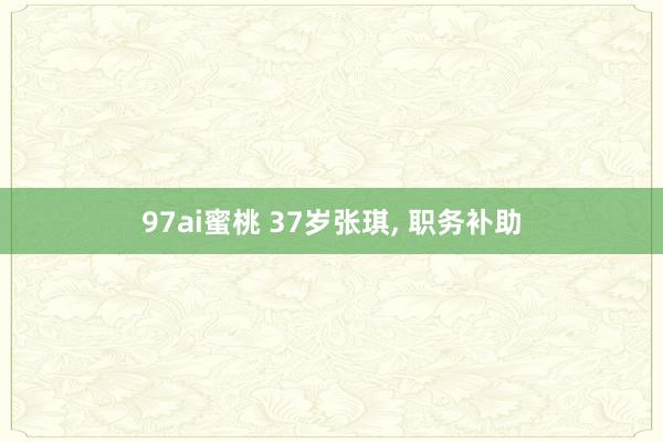 97ai蜜桃 37岁张琪， 职务补助