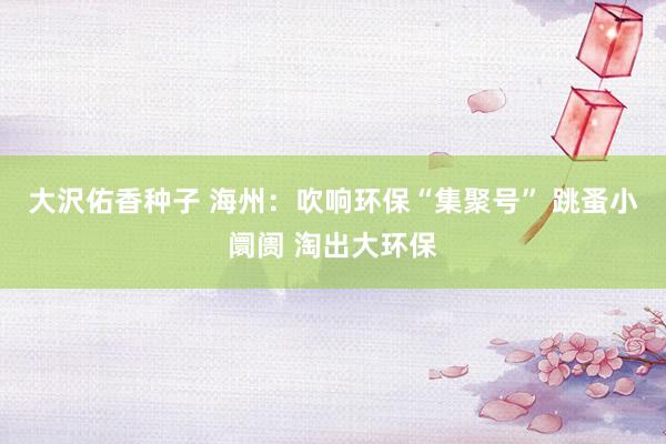 大沢佑香种子 海州：吹响环保“集聚号” 跳蚤小阛阓 淘出大环保