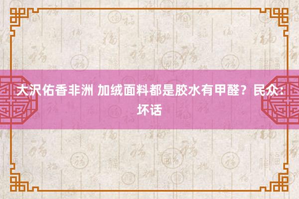大沢佑香非洲 加绒面料都是胶水有甲醛？民众：坏话