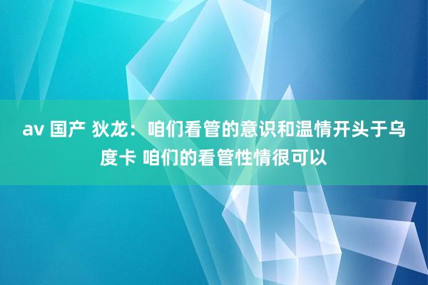 av 国产 狄龙：咱们看管的意识和温情开头于乌度卡 咱们的看管性情很可以