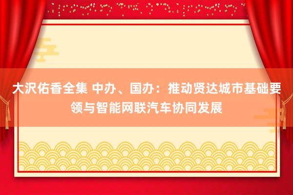 大沢佑香全集 中办、国办：推动贤达城市基础要领与智能网联汽车协同发展